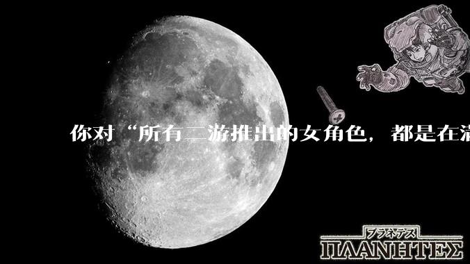 你对“所有二游推出的女角色，都是在满足男玩家的性幻想！”这句话怎么看？